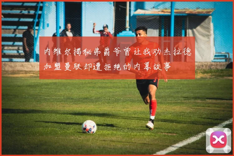内维尔揭秘弗爵爷曾让我劝杰拉德加盟曼联却遭拒绝的内幕故事