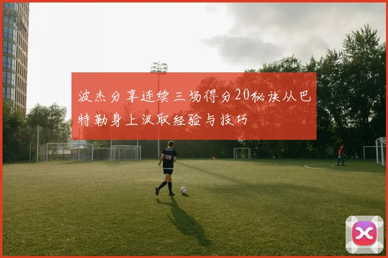 波杰分享连续三场得分20秘诀从巴特勒身上汲取经验与技巧