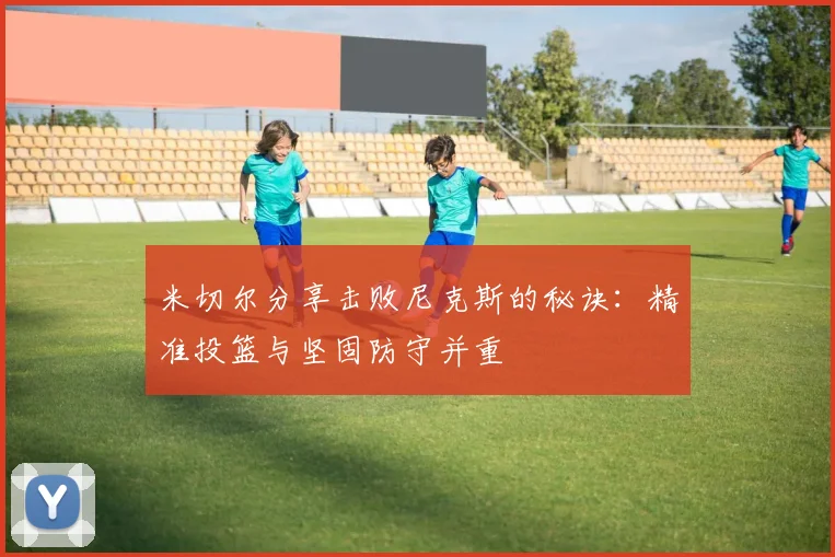 米切尔分享击败尼克斯的秘诀：精准投篮与坚固防守并重