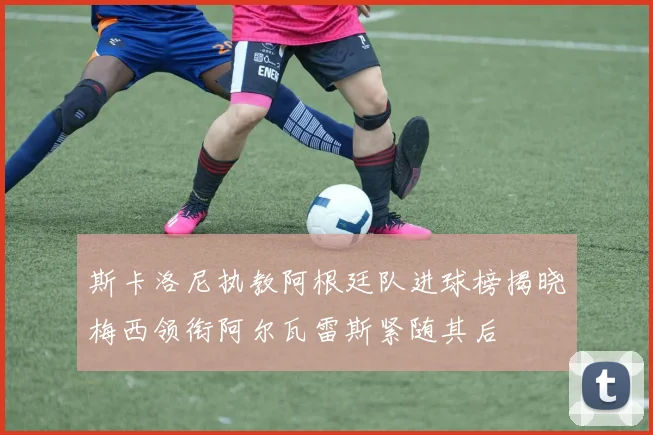 斯卡洛尼执教阿根廷队进球榜揭晓梅西领衔阿尔瓦雷斯紧随其后