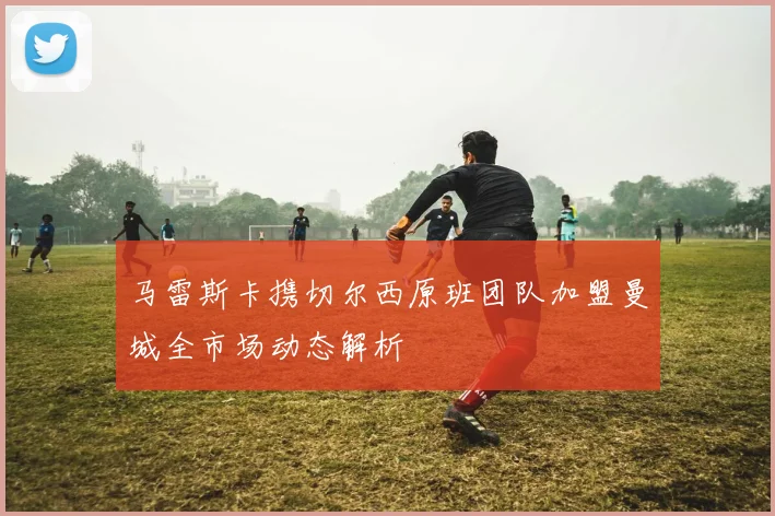 马雷斯卡携切尔西原班团队加盟曼城全市场动态解析
