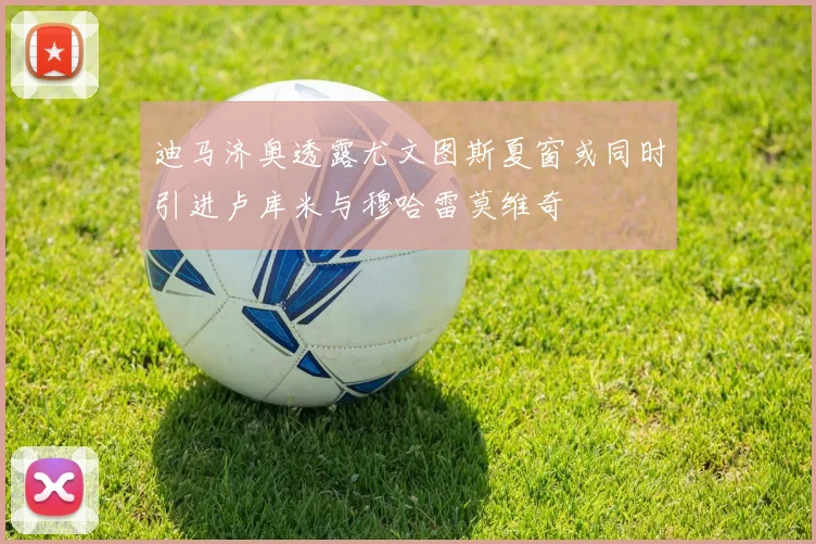 迪马济奥透露尤文图斯夏窗或同时引进卢库米与穆哈雷莫维奇