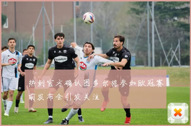 热刺官方确认图多尔将参加欧冠赛前发布会引发关注