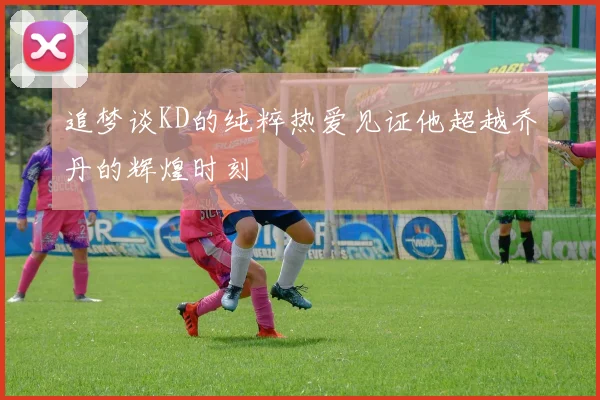 追梦谈KD的纯粹热爱见证他超越乔丹的辉煌时刻